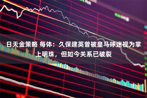 日天金策略 每体：久保建英曾被皇马球迷视为掌上明珠，但如今关系已破裂