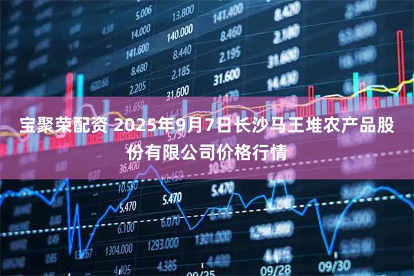 宝聚荣配资 2025年9月7日长沙马王堆农产品股份有限公司价格行情