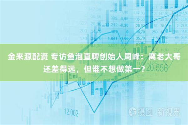 金来源配资 专访鱼泡直聘创始人周峰：离老大哥还差得远，但谁不想做第一？