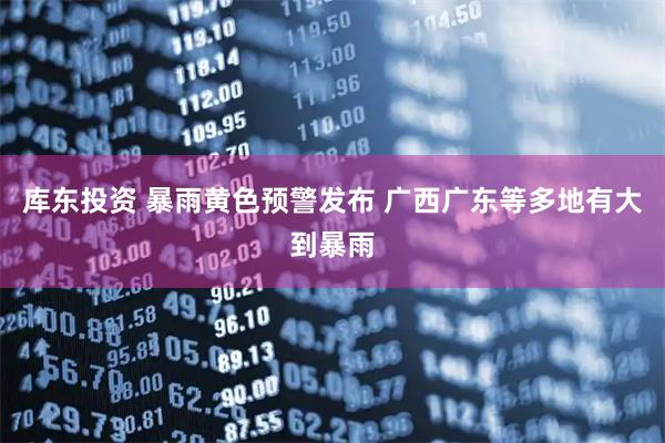 库东投资 暴雨黄色预警发布 广西广东等多地有大到暴雨