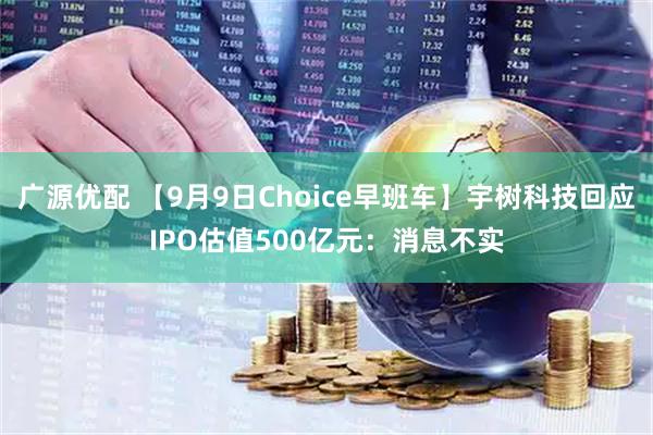 广源优配 【9月9日Choice早班车】宇树科技回应IPO估值500亿元：消息不实