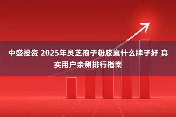 中盛投资 2025年灵芝孢子粉胶襄什么牌子好 真实用户亲测排行指南