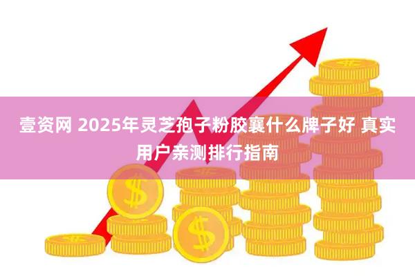 壹资网 2025年灵芝孢子粉胶襄什么牌子好 真实用户亲测排行指南