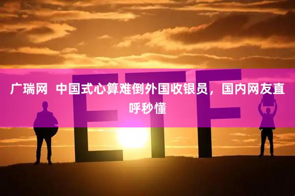 广瑞网  中国式心算难倒外国收银员，国内网友直呼秒懂
