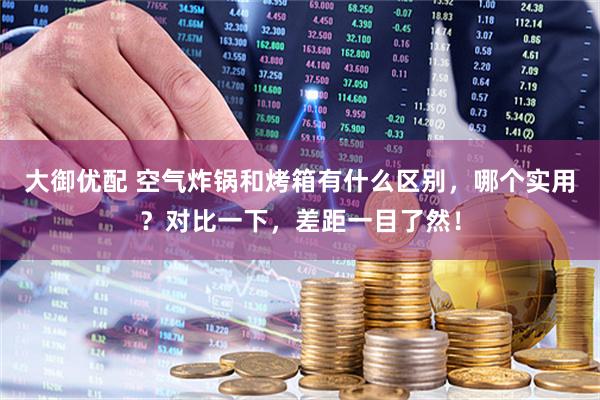 大御优配 空气炸锅和烤箱有什么区别，哪个实用？对比一下，差距一目了然！
