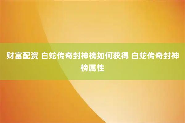 财富配资 白蛇传奇封神榜如何获得 白蛇传奇封神榜属性