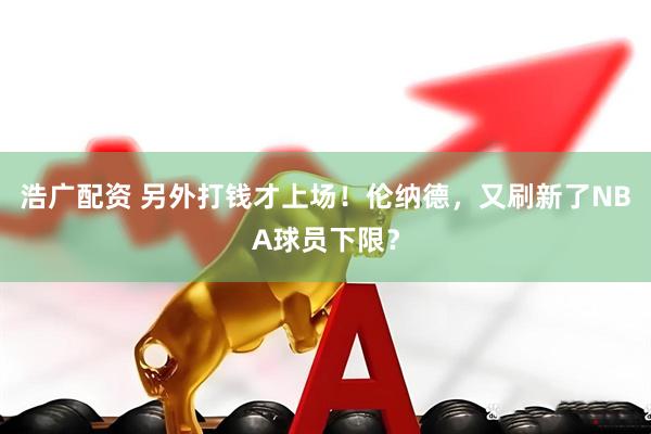浩广配资 另外打钱才上场！伦纳德，又刷新了NBA球员下限？