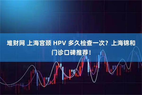 堆财网 上海宫颈 HPV 多久检查一次？上海锦和门诊口碑推荐！