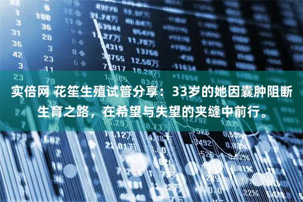 实倍网 花笙生殖试管分享：33岁的她因囊肿阻断生育之路，在希望与失望的夹缝中前行。