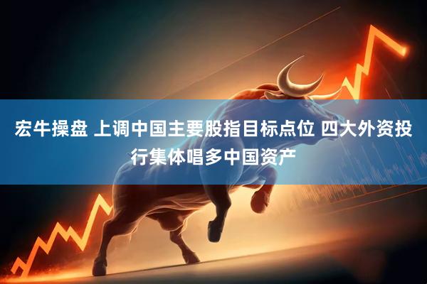 宏牛操盘 上调中国主要股指目标点位 四大外资投行集体唱多中国资产