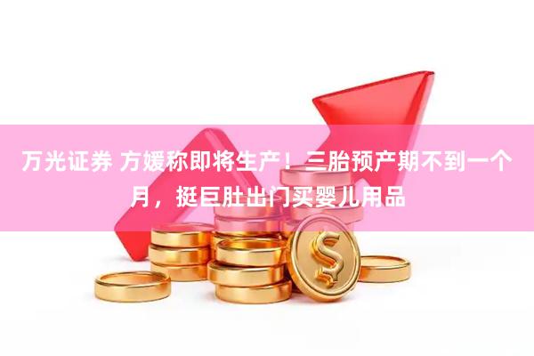 万光证券 方媛称即将生产！三胎预产期不到一个月，挺巨肚出门买婴儿用品