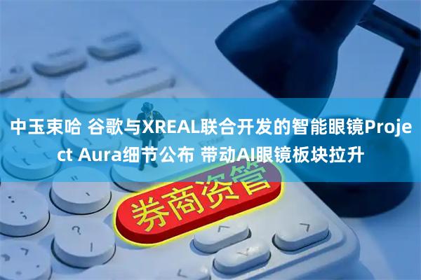 中玉束哈 谷歌与XREAL联合开发的智能眼镜Project Aura细节公布 带动AI眼镜板块拉升