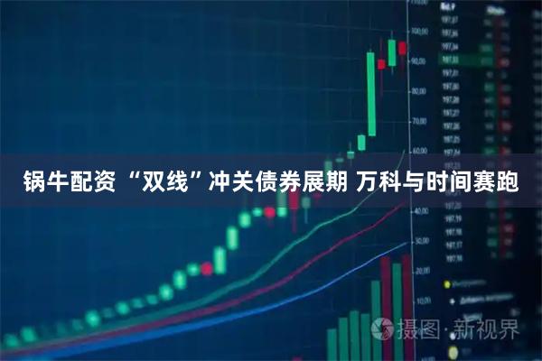锅牛配资 “双线”冲关债券展期 万科与时间赛跑