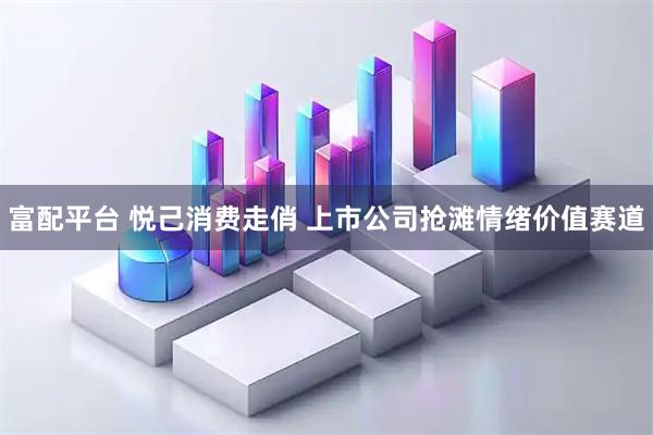 富配平台 悦己消费走俏 上市公司抢滩情绪价值赛道