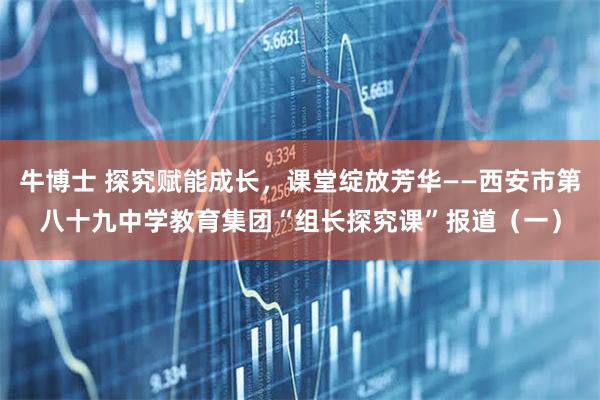 牛博士 探究赋能成长，课堂绽放芳华——西安市第八十九中学教育集团“组长探究课”报道（一）