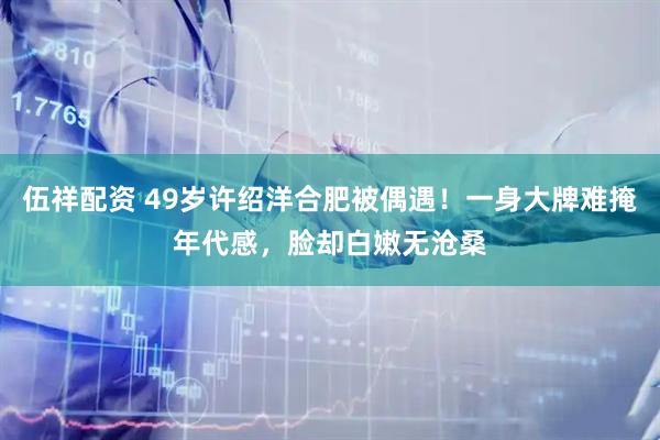 伍祥配资 49岁许绍洋合肥被偶遇！一身大牌难掩年代感，脸却白嫩无沧桑