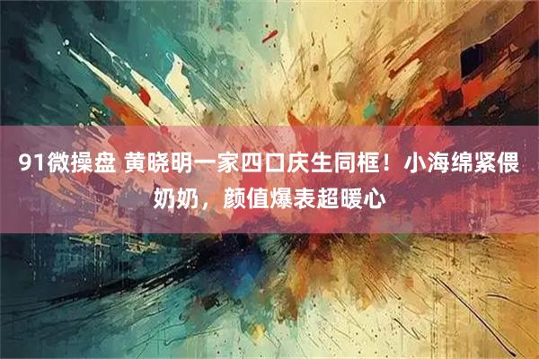 91微操盘 黄晓明一家四口庆生同框！小海绵紧偎奶奶，颜值爆表超暖心