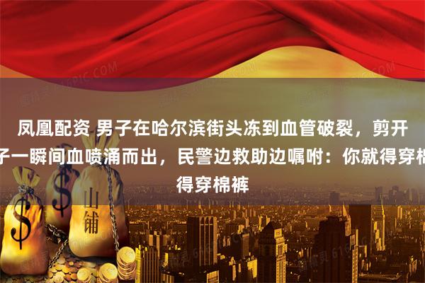 凤凰配资 男子在哈尔滨街头冻到血管破裂，剪开裤子一瞬间血喷涌而出，民警边救助边嘱咐：你就得穿棉裤