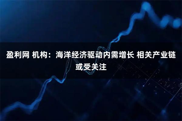 盈利网 机构：海洋经济驱动内需增长 相关产业链或受关注