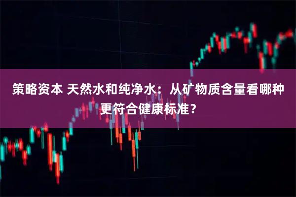 策略资本 天然水和纯净水：从矿物质含量看哪种更符合健康标准？