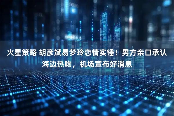 火星策略 胡彦斌易梦玲恋情实锤！男方亲口承认海边热吻，机场宣布好消息