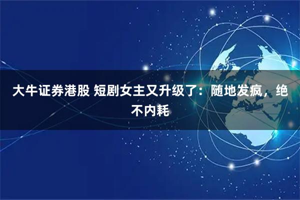 大牛证券港股 短剧女主又升级了：随地发疯，绝不内耗