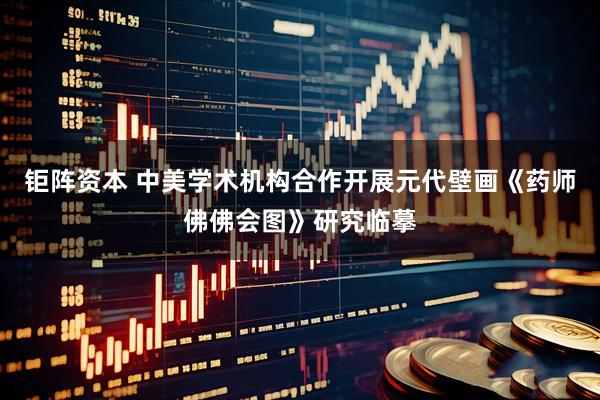 钜阵资本 中美学术机构合作开展元代壁画《药师佛佛会图》研究临摹