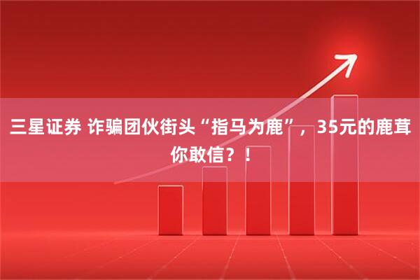 三星证券 诈骗团伙街头“指马为鹿”，35元的鹿茸你敢信？！